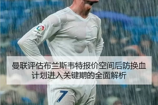 曼联评估布兰斯韦特报价空间后防换血计划进入关键期的全面解析