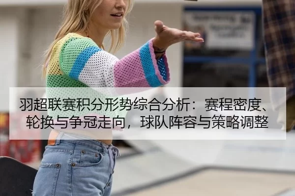 羽超联赛积分形势综合分析：赛程密度、轮换与争冠走向，球队阵容与策略调整