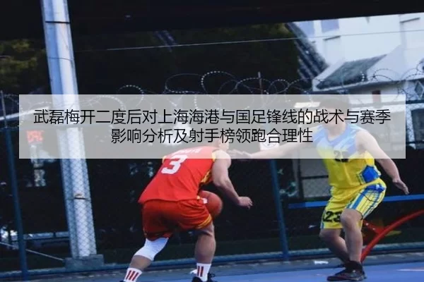 武磊梅开二度后对上海海港与国足锋线的战术与赛季影响分析及射手榜领跑合理性